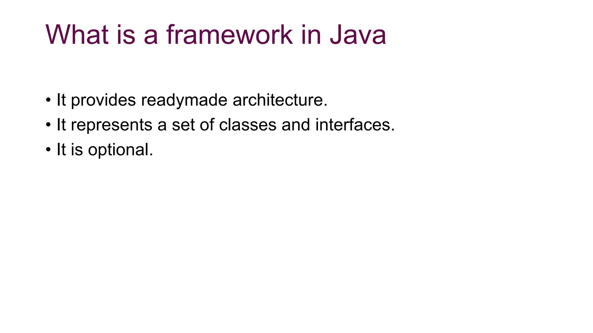 What is a framework in Java
• It provides readymade architecture.
• It represents a set of classes and interfaces.
• It is optional.
 