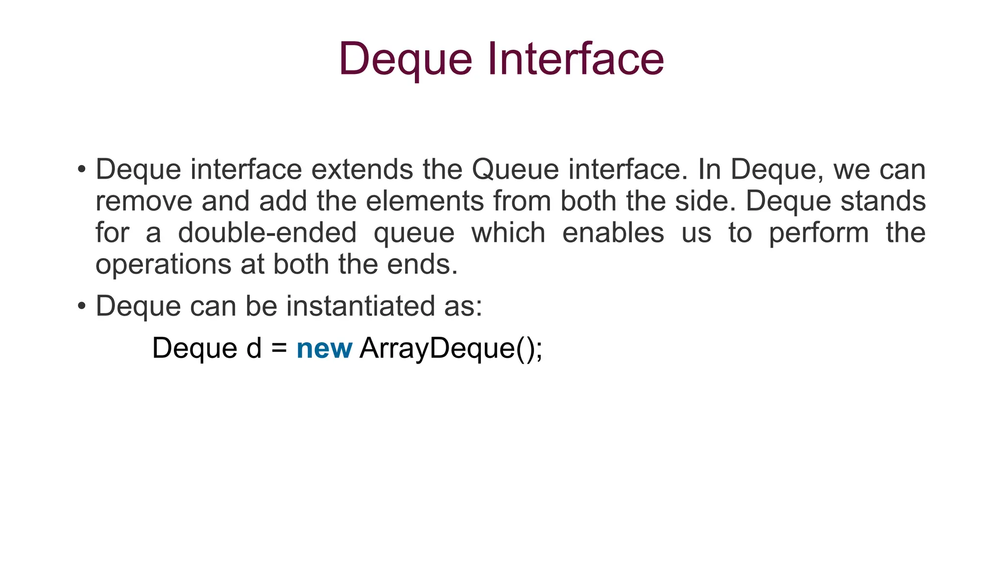 Deque Interface
• Deque interface extends the Queue interface. In Deque, we can
remove and add the elements from both the side. Deque stands
for a double-ended queue which enables us to perform the
operations at both the ends.
• Deque can be instantiated as:
Deque d = new ArrayDeque();
 