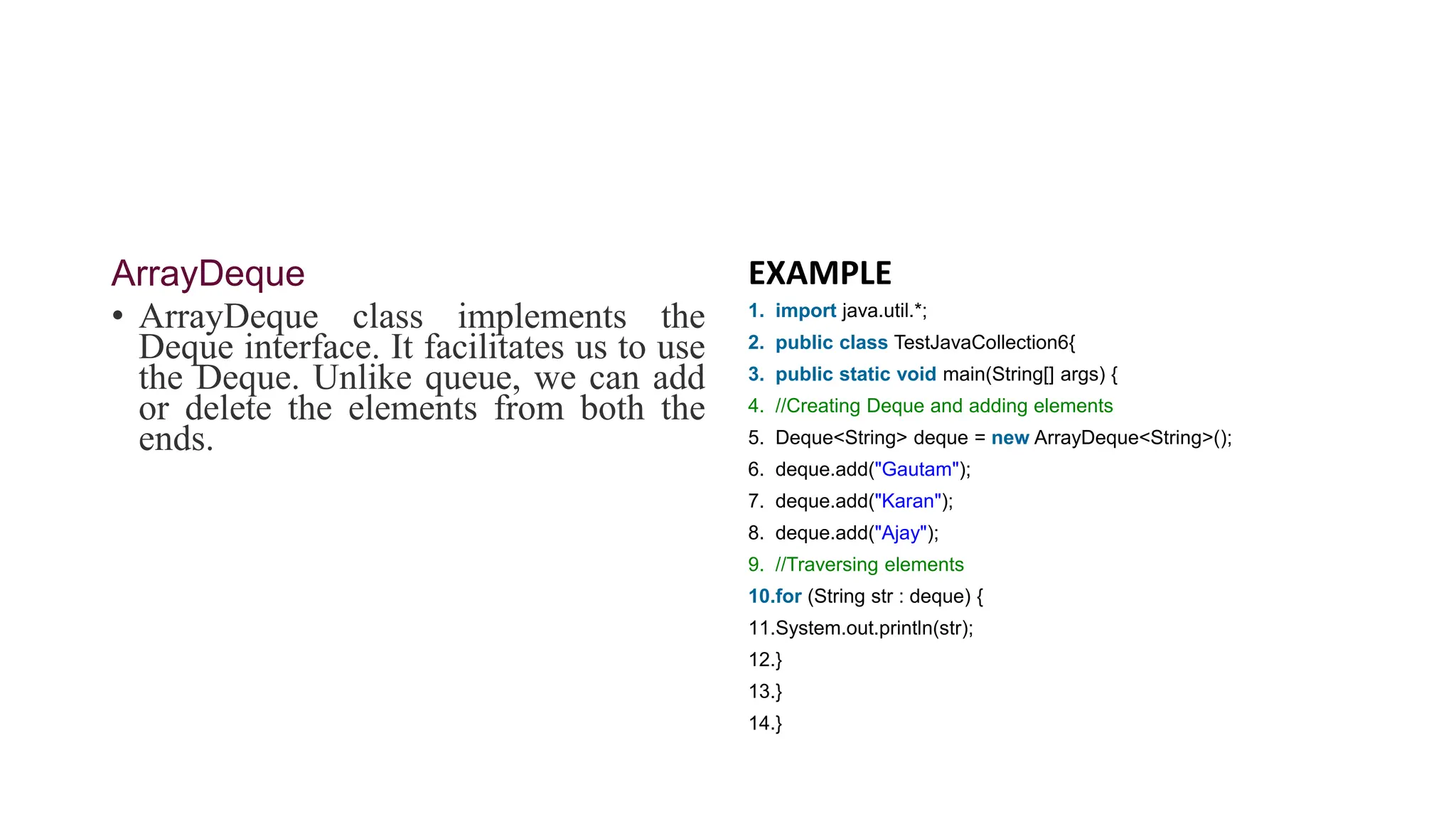 ArrayDeque
• ArrayDeque class implements the
Deque interface. It facilitates us to use
the Deque. Unlike queue, we can add
or delete the elements from both the
ends.
EXAMPLE
1. import java.util.*;
2. public class TestJavaCollection6{
3. public static void main(String[] args) {
4. //Creating Deque and adding elements
5. Deque<String> deque = new ArrayDeque<String>();
6. deque.add("Gautam");
7. deque.add("Karan");
8. deque.add("Ajay");
9. //Traversing elements
10.for (String str : deque) {
11.System.out.println(str);
12.}
13.}
14.}
 