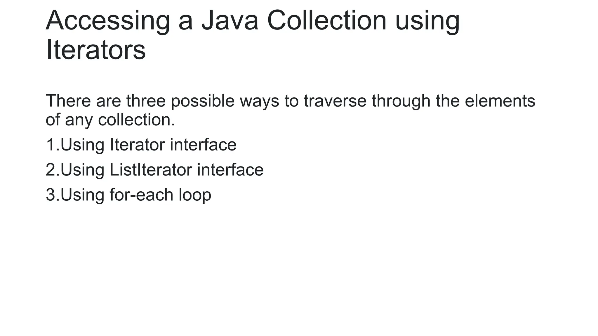 Accessing a Java Collection using
Iterators
There are three possible ways to traverse through the elements
of any collection.
1.Using Iterator interface
2.Using ListIterator interface
3.Using for-each loop
 