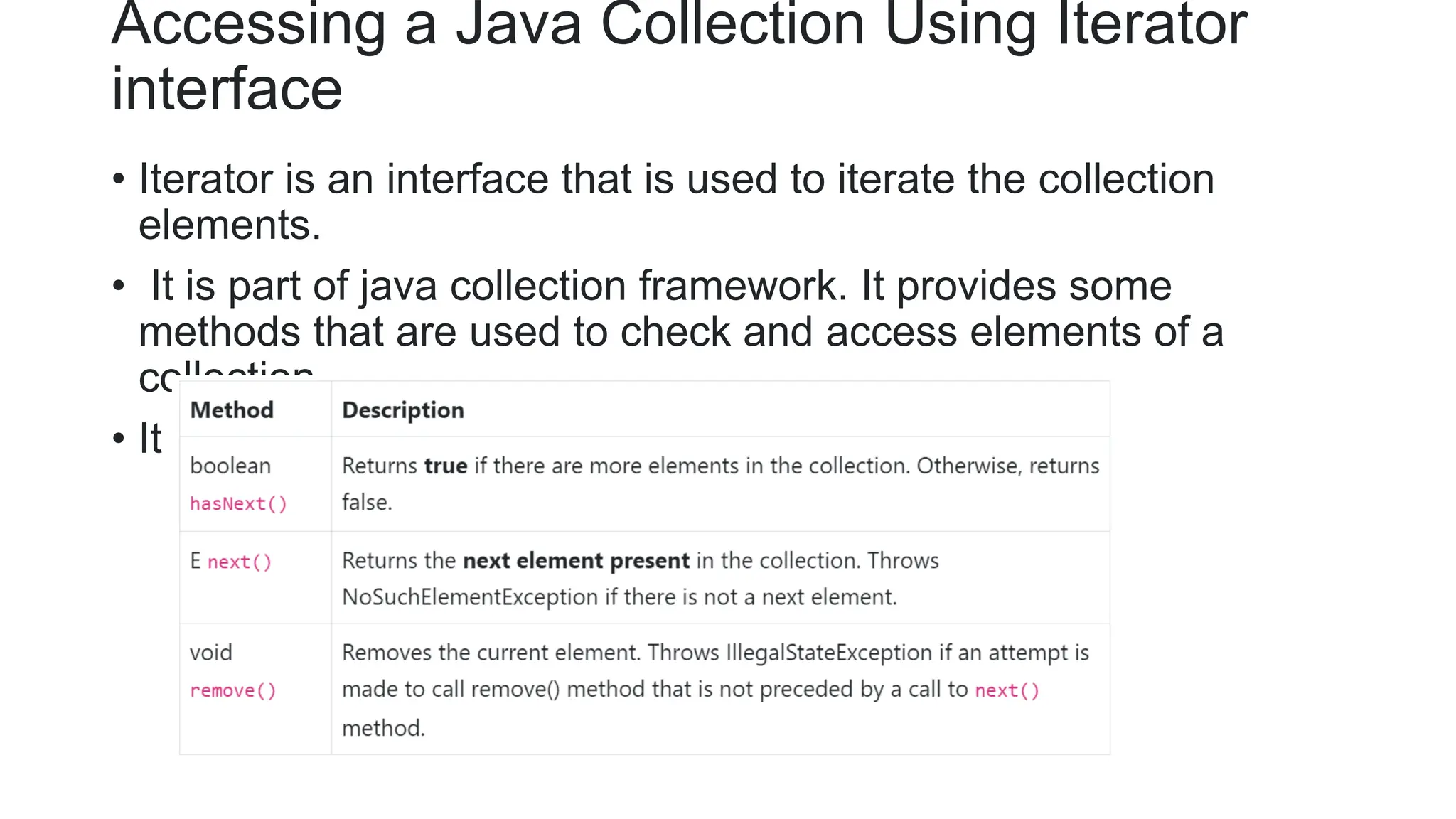 Accessing a Java Collection Using Iterator
interface
• Iterator is an interface that is used to iterate the collection
elements.
• It is part of java collection framework. It provides some
methods that are used to check and access elements of a
collection.
• It is use to traverse a list in forward direction only.
 