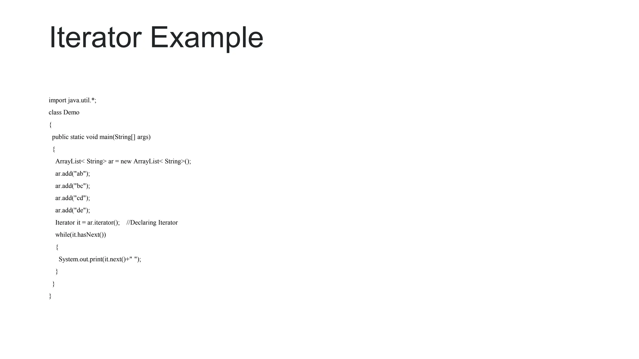 Iterator Example
import java.util.*;
class Demo
{
public static void main(String[] args)
{
ArrayList< String> ar = new ArrayList< String>();
ar.add("ab");
ar.add("bc");
ar.add("cd");
ar.add("de");
Iterator it = ar.iterator(); //Declaring Iterator
while(it.hasNext())
{
System.out.print(it.next()+" ");
}
}
}
 