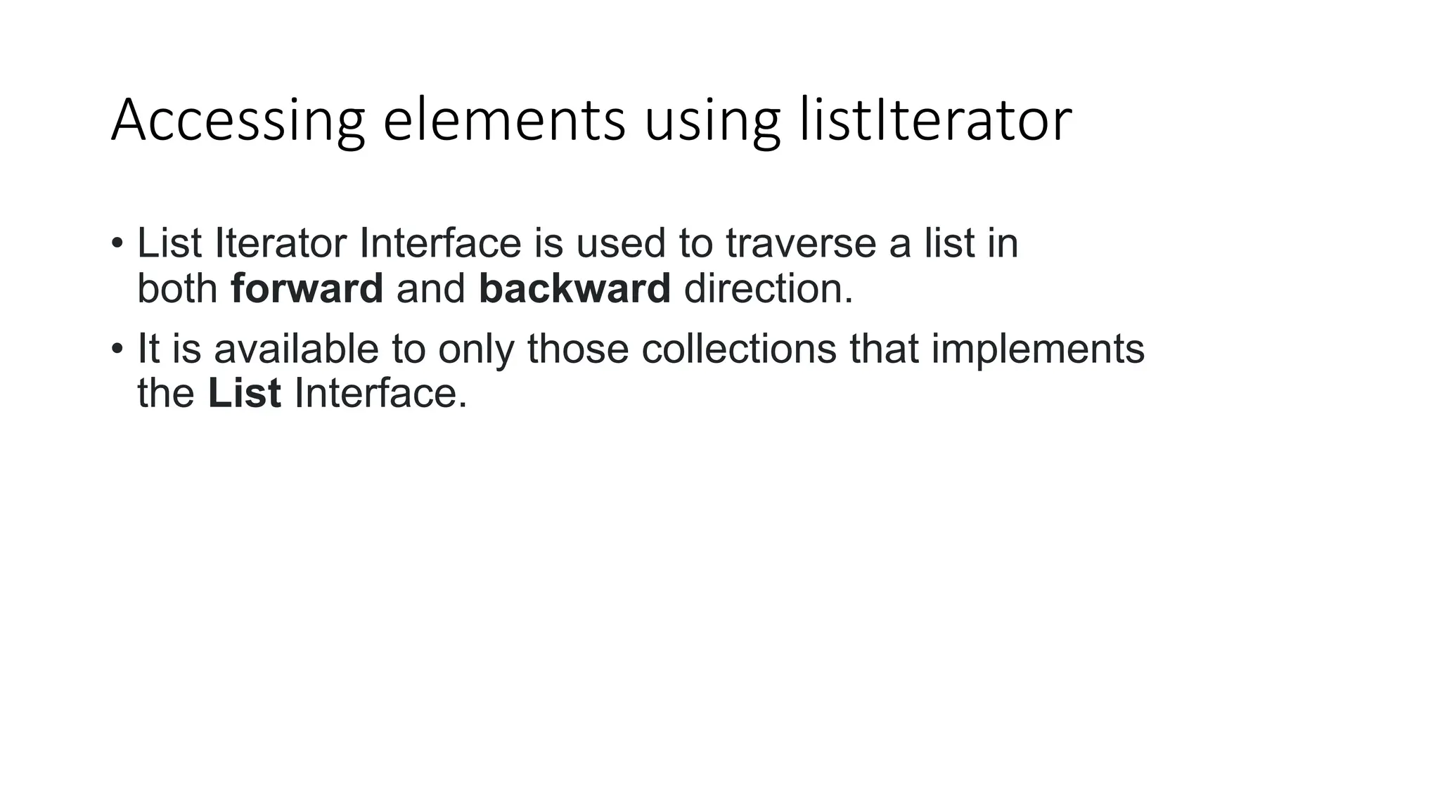 Accessing elements using listIterator
• List Iterator Interface is used to traverse a list in
both forward and backward direction.
• It is available to only those collections that implements
the List Interface.
 