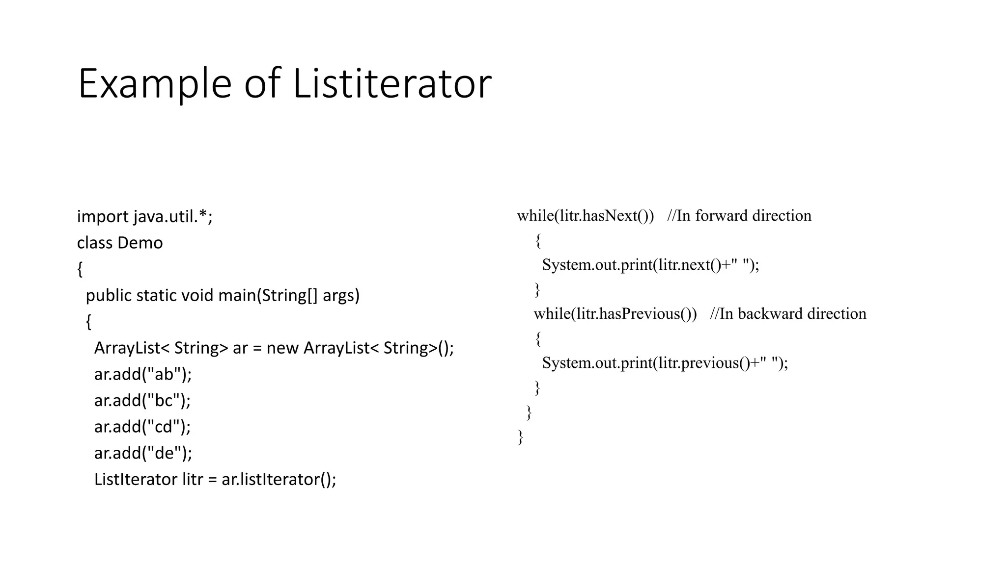 Example of Listiterator
import java.util.*;
class Demo
{
public static void main(String[] args)
{
ArrayList< String> ar = new ArrayList< String>();
ar.add("ab");
ar.add("bc");
ar.add("cd");
ar.add("de");
ListIterator litr = ar.listIterator();
while(litr.hasNext()) //In forward direction
{
System.out.print(litr.next()+" ");
}
while(litr.hasPrevious()) //In backward direction
{
System.out.print(litr.previous()+" ");
}
}
}
 
