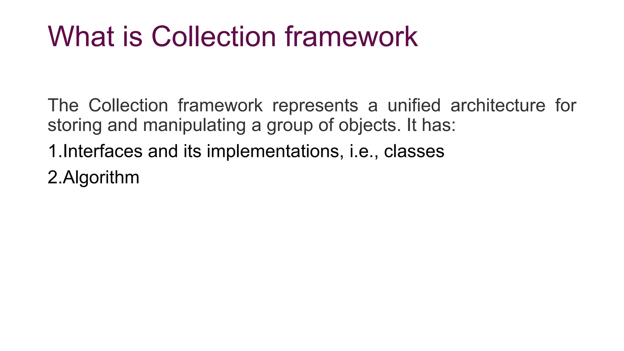 What is Collection framework
The Collection framework represents a unified architecture for
storing and manipulating a group of objects. It has:
1.Interfaces and its implementations, i.e., classes
2.Algorithm
 