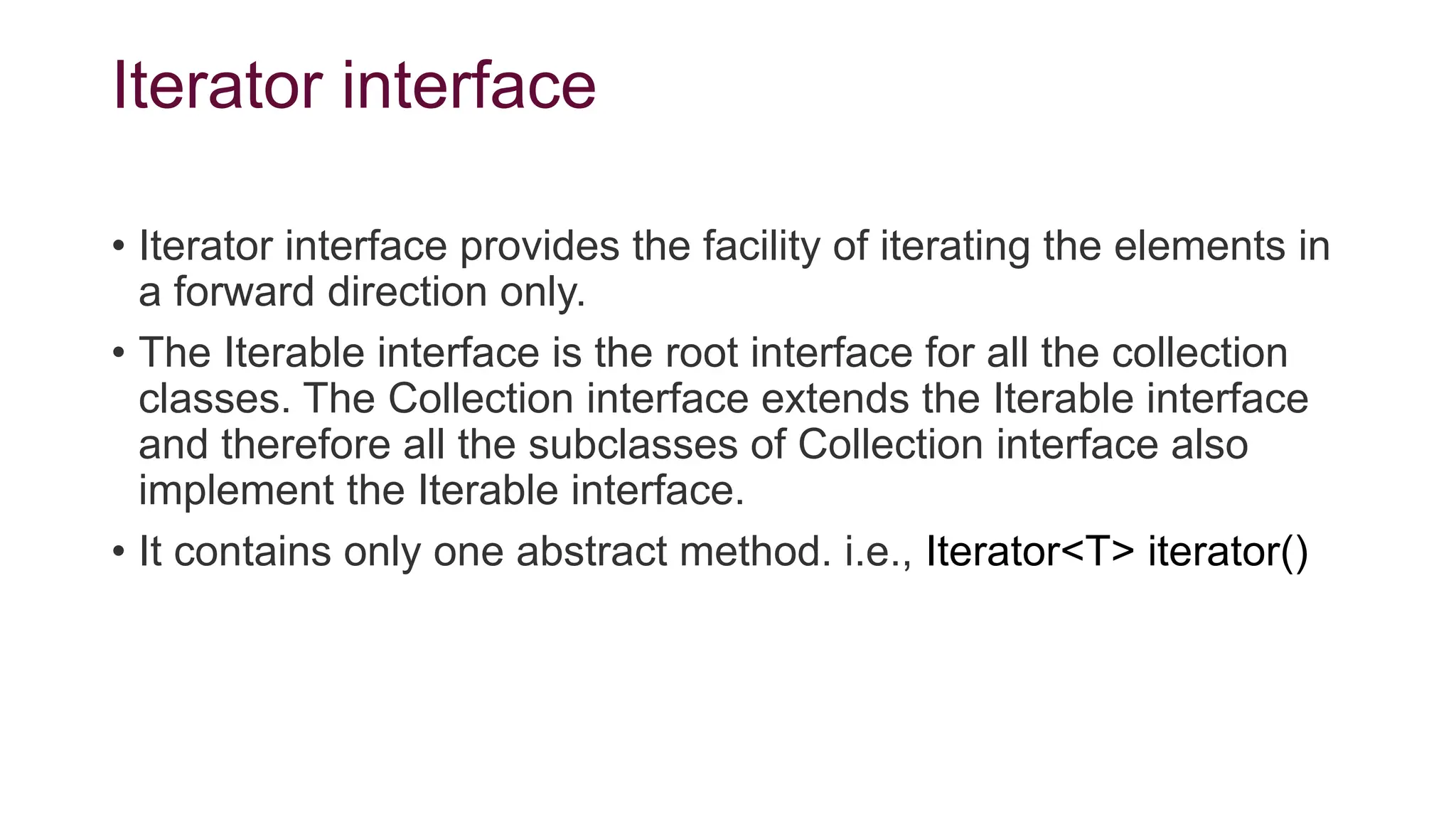 Iterator interface
• Iterator interface provides the facility of iterating the elements in
a forward direction only.
• The Iterable interface is the root interface for all the collection
classes. The Collection interface extends the Iterable interface
and therefore all the subclasses of Collection interface also
implement the Iterable interface.
• It contains only one abstract method. i.e., Iterator<T> iterator()
 