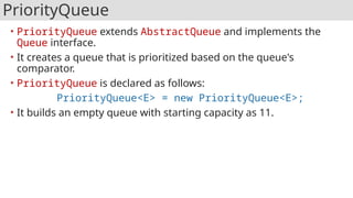 PriorityQueue
• PriorityQueue extends AbstractQueue and implements the
Queue interface.
• It creates a queue that is prioritized based on the queue's
comparator.
• PriorityQueue is declared as follows:
PriorityQueue<E> = new PriorityQueue<E>;
• It builds an empty queue with starting capacity as 11.
 
