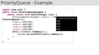 PriorityQueue - Example
import java.util.*;
public class PriorityQueueExample {
public static void main(String[] args) {
PriorityQueue<Integer> numbers = new
PriorityQueue<>();
numbers.add(750);
numbers.add(500);
numbers.add(900);
numbers.add(100);
while (!numbers.isEmpty()) {
System.out.println(numbers.remove());
}
}
}
 