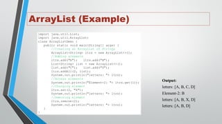 ArrayList (Example)
import java.util.List;
import java.util.ArrayList;
class ArrayListDemo {
public static void main(String[] args) {
//Creating an ArrayList of Strings
ArrayList<String> ltrs = new ArrayList<>();
//Adding elements
ltrs.add("A"); ltrs.add("B");
List<String> list = new ArrayList<>();
list.add("C"); list.add("D");
ltrs.addAll(2, list);
System.out.println("letters: "+ ltrs);
//Access elements
System.out.println("Element-2: "+ ltrs.get(1));
//Changing element
ltrs.set(2, "X");
System.out.println("letters: "+ ltrs);
//Removing element
ltrs.remove(2);
System.out.println("letters: "+ ltrs);
}
}
Output:
letters: [A, B, C, D]
Element-2: B
letters: [A, B, X, D]
letters: [A, B, D]
 