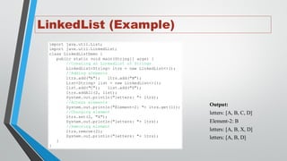 LinkedList (Example)
import java.util.List;
import java.util.LinkedList;
class LinkedListDemo {
public static void main(String[] args) {
//Creating an LinkedList of Strings
LinkedList<String> ltrs = new LinkedList<>();
//Adding elements
ltrs.add("A"); ltrs.add("B");
List<String> list = new LinkedList<>();
list.add("C"); list.add("D");
ltrs.addAll(2, list);
System.out.println("letters: "+ ltrs);
//Access elements
System.out.println("Element-2: "+ ltrs.get(1));
//Changing element
ltrs.set(2, "X");
System.out.println("letters: "+ ltrs);
//Removing element
ltrs.remove(2);
System.out.println("letters: "+ ltrs);
}
}
Output:
letters: [A, B, C, D]
Element-2: B
letters: [A, B, X, D]
letters: [A, B, D]
 