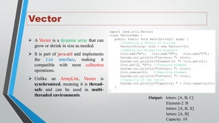 Vector
➢ A Vector is a dynamic array that can
grow or shrink in size as needed.
➢ It is part of java.util and implements
the List interface, making it
compatible with most collection
operations.
➢ Unlike an ArrayList, Vector is
synchronized, meaning it is thread-
safe and can be used in multi-
threaded environments.
import java.util.Vector;
class VectorDemo {
public static void main(String[] args) {
//Creating a Vector of Strings
Vector<String> ltrs = new Vector<>();
//Adding and Accessing elements
ltrs.add("A"); ltrs.add("B"); ltrs.add("C");
System.out.println("letters: "+ ltrs);
System.out.println("Element-2: "+ ltrs.get(1));
ltrs.set(2, "X"); //Changing element
System.out.println("letters: "+ ltrs);
ltrs.remove(2); //Removing element
System.out.println("letters: "+ ltrs);
//Capacity of the vector
System.out.println("Capacity: " + ltrs.capacity());
}
}
Output: letters: [A, B, C]
Element-2: B
letters: [A, B, X]
letters: [A, B]
Capacity: 10
 