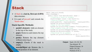 Stack
➢ A Stack is a last-in, first-out (LIFO)
data structure.
➢ It is part of java.util and extends the
Vector class.
Stack-Specific Methods:
• push(E element): Adds an element
to the top of the stack.
• pop(): Removes and returns the top
element.
• peek(): Returns the top element
without removing it.
• empty(): Checks if the stack is
empty.
• search(Object o): Returns the 1-
based position of an element.
import java.util.Stack;
class StackDemo {
public static void main(String[] args) {
//Creating a Stack of Integers
Stack<Integer> stack = new Stack<>();
//Pushing elements onto the stack
stack.push(10); stack.push(20); stack.push(30);
System.out.println("Stack: "+stack);
//Peek at the top element
System.out.println("Top element: "+stack.peek());
//Pop elements from the stack
System.out.println("Popped Element: "+stack.pop());
System.out.println("Stack: "+ stack);
//Searching for an element
System.out.println("Position of 10: " +
stack.search(10));
}
}
Output: Stack: [10, 20, 30]
Top element: 30
Popped Element: 30
Stack: [10, 20]
Position of 10: 2
 