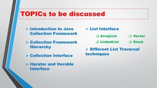 TOPICs to be discussed
➢ Introduction to Java
Collection Framework
➢ Collection Framework
Hierarchy
➢ Collection Interface
➢ Iterator and Iterable
Interface
➢ List Interface
➢ Different List Traversal
techniques
❑ ArrayList
❑ LinkedList
❑ Vector
❑ Stack
 