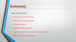 Summary
Today, we learned about
• Introduction to Java Collections
• Collection Framework Hierarchy
• Collection interface
• Iterable and Iterator interface
• List interface (ArrayList, LinkedList, Vector, and Stack)
• Different List Traversal techniques
 
