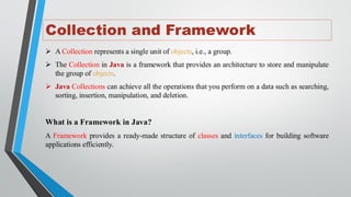 Collection and Framework
➢ A Collection represents a single unit of objects, i.e., a group.
➢ The Collection in Java is a framework that provides an architecture to store and manipulate
the group of objects.
➢ Java Collections can achieve all the operations that you perform on a data such as searching,
sorting, insertion, manipulation, and deletion.
What is a Framework in Java?
A Framework provides a ready-made structure of classes and interfaces for building software
applications efficiently.
 