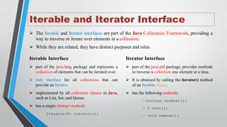Iterable and Iterator Interface
➢ The Iterable and Iterator interfaces are part of the Java Collections Framework, providing a
way to traverse or iterate over elements in a collection.
➢ While they are related, they have distinct purposes and roles.
Iterable Interface
➢ part of the java.lang package and represents a
collection of elements that can be iterated over.
➢ root interface for all collections that can
provide an Iterator.
➢ implemented by all collection classes in Java,
such as List, Set, and Queue.
➢ has a single abstract method:
Iterator<T> iterator();
Iterator Interface
➢ part of the java.util package, provides methods
to traverse a collection one element at a time.
➢ It is obtained by calling the iterator() method
of an Iterable object.
➢ has the following methods:
- boolean hasNext();
- T next();
- void remove();
 