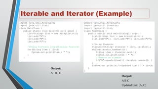 Iterable and Iterator (Example)
import java.util.ArrayList;
import java.util.List;
class MainClass {
public static void main(String[] args) {
List<String> list = new ArrayList<>();
list.add("A");
list.add("B");
list.add("C");
//Using for-each loop(Iterable feature)
for(String item : list){
System.out.print(item + " ");
}
}
}
Output:
A B C
import java.util.ArrayList;
import java.util.Iterator;
import java.util.List;
class MainClass {
public static void main(String[] args) {
List<String> list = new ArrayList<>();
list.add("A"); list.add("B"); list.add("C");
//Using Iterator
Iterator<String> iterator = list.iterator();
while(iterator.hasNext()){
String item = iterator.next();
System.out.print(item + " ");
//Remove an element
if("B".equals(item)){ iterator.remove(); }
}
System.out.println("nUpdated List: " + list);
}
}
Output:
A B C
Updated List: [A, C]
 