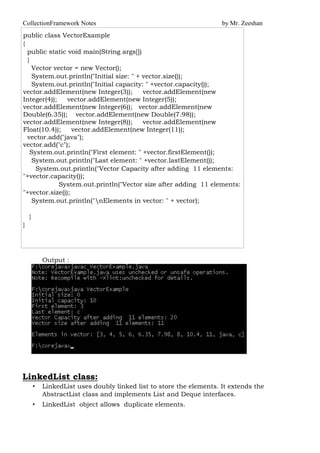 CollectionFramework Notes by Mr. Zeeshan
public class VectorExample
{
public static void main(String args[])
{
Vector vector = new Vector();
System.out.println("Initial size: " + vector.size());
System.out.println("Initial capacity: " +vector.capacity());
vector.addElement(new Integer(3)); vector.addElement(new
Integer(4)); vector.addElement(new Integer(5));
vector.addElement(new Integer(6)); vector.addElement(new
Double(6.35)); vector.addElement(new Double(7.98));
vector.addElement(new Integer(8)); vector.addElement(new
Float(10.4)); vector.addElement(new Integer(11));
vector.add("java");
vector.add("c");
System.out.println("First element: " +vector.firstElement());
System.out.println("Last element: " +vector.lastElement());
System.out.println("Vector Capacity after adding 11 elements:
"+vector.capacity());
System.out.println("Vector size after adding 11 elements:
"+vector.size());
System.out.println("nElements in vector: " + vector);
}
}
Output :
LinkedList class:
• LinkedList uses doubly linked list to store the elements. It extends the
AbstractList class and implements List and Deque interfaces.
• LinkedList object allows duplicate elements.
 