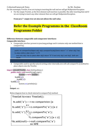 CollectionFramework Notes by Mr. Zeeshan
For the nonempty TreeSet, if we are trying to inserting the null and we will get NullpointerException
 For the empty TreeSet, as the first element null insertion is possible. But after inserting that null if
we are trying to insert any other element then we will get NullpointerException.
From java 7 empty tree set also not allows the null value.
Refer the Example Programms in the ClassRoom
Programms Folder
Difference between comparable and comparator interfaces:
Comparable interface:
 Comparable interface present in java.lang package and it contains only one method that is
compareTo()
public int compareTo(Object obj) obj1.compareTo(obj2)here return “-v” when obj1 has
to place before obj2.return “+v”if
and only obj1 has to place after obj2.return “0” if and only obj1 and obj2 both are
equal.
 Comparable used to specify natural sorting order internally jvm will call compareTo () method to
place objects into the TreeSet.
import java.util.TreeSet; class SetClassDemo {
public static void main(String[] args) {
TreeSet ts=new TreeSet();
ts.add("a");
ts.add("z");
ts.add("c");
System.out.println(ts);}
}
Output: acz
Below diagram how to check internal in compareTo() method:
 