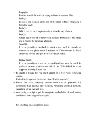 Empty():-
Returns true if the stack is empty otherwise returns false
Peek():-
Looks at the element at the top of the stack without removing it
form the stack
Push():-
Which can be used to push an item into the top of stack.
Pop():-
Which can be used to rmove an element from top of the stack
and it reurns the removed element.
Search():-
It is a predefined method in stack class used to search an
element in the given stack it returns -1 if no element is found
otherwise returns any positive vslue index value.
Linked list():-
It is a predefined class in java.util.package can be used to
perform various oprations on linked list. This linked list class
supports doubdly linked list
 to create a linked list we must create an object with following
syntax.
Linkedlist<template> obj=new LinkedList<template>();
 linked list class offering various opeations to perform diff
operations like adding new element, removing existing element,
searching of an element etc..
 note: refer java Api to get the complete methods list of stack vector
and linked list along with Arraylist.
Set interface imolementaion class:-
 