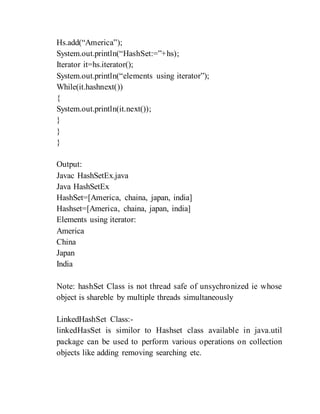 Hs.add(“America”);
System.out.println(“HashSet:=”+hs);
Iterator it=hs.iterator();
System.out.println(“elements using iterator”);
While(it.hashnext())
{
System.out.println(it.next());
}
}
}
Output:
Javac HashSetEx.java
Java HashSetEx
HashSet=[America, chaina, japan, india]
Hashset=[America, chaina, japan, india]
Elements using iterator:
America
China
Japan
India
Note: hashSet Class is not thread safe of unsychronized ie whose
object is shareble by multiple threads simultaneously
LinkedHashSet Class:-
linkedHasSet is similor to Hashset class available in java.util
package can be used to perform various operations on collection
objects like adding removing searching etc.
 