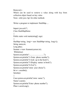 Remove():-
Which can be used to remove a value along with key from
collection object based on key value
Note:- refer java Api for other methods
Writer a program to implement HashMap….
Import java.util.*;
Class HashMapDemo
{
Public static void main(string[] srgs)
{
HasMap<string, long>= new HashMap<string, long>();
String name,str;
Long phno;
Scanner s=new Scanner(system.in);
While(true)
System.out.println(“………………….”);
System.out.println(“1-Enter phone number”);
System.out.println(“2-look up in the book”);
System.out.println(“3-Display names in book”);
System.out.println(“4-Exit”);
System.out.println(“enter your choice”);
Int n= s.nextInt();
Seitch(n)
{
Case:system.out.println(“enter name:”);
Name=s.next();
System.out.println(“Enter phone number”);
Phno=s.nextLong();
 