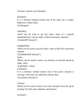 Al.size(); returns no.of elements.
IsEmpty():-
It is a boolean method returns true if the array list is empty.
Otherwise reutrns false.
Al.isEmpty();
indexOf();-
which can be used to get the index value of a specific
element(always it gives index of first occurrence element).
Al.indexOf(“element”);
lastIndexOf():-
which can be used to get the index value of the last occurrence
element.
Al.lastIndexOf(“element”);
Get():-
Which can be used to retrive an element an element based on
index value.
Al.get(index value);
Contains():-
It is a boolean method returns true if the given element is
existing in the array list otherwise returns false.
Al.contains(“element”);
Clone():-
Which can be used to derive one more arraylist from the given
existing list with same elements and features.
toArray():-
 