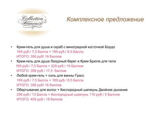 Крем-гель для душа и скраб с виноградной косточкой Бордо 169  руб . /  7,5  Балла  + 189  руб . /  8,5  Балла   ИТОГО: 358 руб\ 16 баллов  Крем-гель для душа Лазурный берег и Крем Брюле для тела  169  руб . /  7,5  Балла  +  229 руб./ 10 Баллов ИТОГО: 398 руб.\ 17,5  баллов Любой крем-гель + соль для ванны Грасс 169  руб . /  7,5  Балла +  189  руб . /  8,5  Балла   ИТОГО: 358 руб\ 16 баллов Обертывание для волос + Кислородный шапмунь Двойное дыхание 299 руб./ 13 Балла + Кислородный шампунь 110 руб./ 5 Баллов ИТОГО: 409 руб.\ 18 баллов Комплексное предложение 