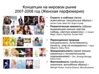 Страсть и соблазн  (яркие, агрессивные, сексуальные образы) –  Armani Code, Black XS, Bright Crystal   Романтическая нежность  (образы выражающие нежные чувства, любовь, светлую романтику) –  L’Instant Magic, Desire, Hypnose, Sunset Heat Первозданная природа  (натуральность, естественность, легкость, упор на ингредиенты)  –  Aqua Allegoria, Daisy, Paris Эмоциональность  ( яркие эмоции, связанные с положительными переживаниями) –  Zen, Amarige Mariage, Kenzo Amor Фантазийность  (необычные, сказочные, волшебные образы) –  Midnight   Poison, Incanto Dreams, Miss Boucheron Концепции на мировом рынке 2007-2008  год  ( Женская парфюмерия) 