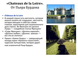 « Chateaux de la Loire ». От Пьера Бурдона C hâteau x   de   la Loire В каждой стране есть местность, которую можно назвать её «сердцем», местность, которая вмещает в себя все самое главное, характерное для национального духа страны. Во Франции это долина Луары — «свадебное платье Франции» «Сады Франции», «Долина королей», «Долина любви», «Долина  замков» — все это ее эпитеты! Проект «Замки Луары» — завершающий аккорд серии «Ароматы странствий», чудесное путешествие, которое дарит нам знаменитый Пьер Бурдон.   