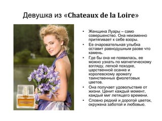 Девушка из « Chateaux de la Loire » Женщина Луары – само совершенство. Она неизменно притягивает к себе взоры.  Ее очаровательная улыбка оставит равнодушным разве что камень. Где бы она не появилась, ее можно узнать по магнетическому взгляду, легкой походке, царственной осанке и королевскому аромату таинственных фиолетовых цветов. Она получает удовольствие от жизни. Ценит каждый момент, каждый миг летящего времени.  Словно редкий и дорогой цветок, окружена заботой и любовью.  