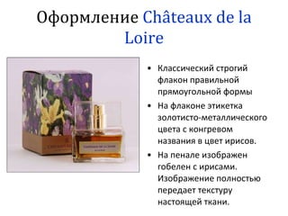 Оформление  C hâteau x   de   la Loire Классический строгий флакон правильной прямоугольной формы На флаконе этикетка золотисто-металлического цвета с конгревом названия в цвет ирисов. На пенале изображен гобелен с ирисами. Изображение полностью передает текстуру настоящей ткани. 