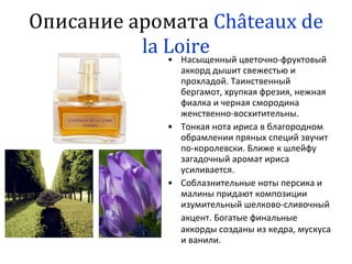 Описание аромата  C hâteau x   de   la Loire Насыщенный цветочно - фруктовый аккорд дышит свежестью и прохладой. Таинственный бергамот, хрупкая фрезия, нежная фиалка и черная смородина женственно-восхитительны.  Тонкая нота ириса в благородном обрамлении пряных специй звучит по-королевски. Ближе к шлейфу загадочный аромат ириса усиливается.  Соблазнительные ноты персика и малины придают композиции изумительный шелково-сливочный акцент. Богатые финальные   аккорды созданы из кедра, мускуса и ванили.  