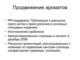 Продвижение ароматов PR- поддержка. Публикации и рассылка пресс-китов и пресс-релизов в основных глянцевых изданиях. Изготовление пробников Ароматизированных страницы в каталог в декабре 2008 Рассылка презентаций,   рассказывающих о новинках по сервисным центрам (легенда, ольфакторная пирамида, описание). 