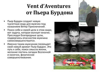 Vent d’Aventures   от Пьера Бурдона Пьер Бурдон создает новую туалетную воду для мужчин под названием Ветер Приключений.  Поиск себя и своей цели в этом мире, вот задача, которая волнует многих. Преследуя благородные цели, подвергаясь опасностям мужчина самосовершенствуется. Именно таким мужчинам посвящает свой новый аромат Пьер Бурдон. Это путь к себе, поиск смысла жизни, желание постичь загадки Вселенной и конечно, физическое совершенствование.  