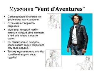 Мужчина  “Vent d’Aventures” Самосовершенствуется как физически, так и духовно. Стремится совершать открытия. Мужчина, который любит жизнь и каждый день находит в ней все новые и новые грани. Он ставит новые рекорды, завоевывает мир и открывает ему свое сердце. Такому мужчине женщина без колебаний вручит свою судьбу! 