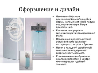 Оформление и дизайн Лаконичный флакон оригинальной выгибающейся формы напоминает изгиб паруса под порывом ветра. Ветра приключений. Колпачок декорирован тиснением цвета хромированной стали. Прозрачная жидкость оттенка утреннего неба усиливает ассоциацию с ветром и бризом. Пенал в холодной серебряной тональности подчеркивает современность аромата.  Стилизованное изображение компаса с планетой в центре точно передает идейный замысел. 