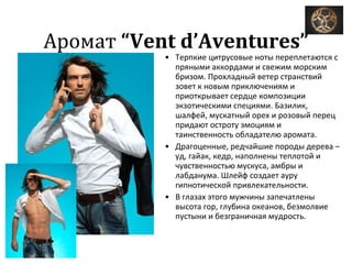 Аромат  “Vent d’Aventures” Терпкие цитрусовые ноты переплетаются с пряными аккордами и свежим морским бризом. Прохладный ветер странствий зовет к новым приключениям и приоткрывает сердце композиции экзотическими специями. Базилик, шалфей, мускатный орех и розовый перец придают остроту эмоциям и таинственность обладателю аромата.  Драгоценные, редчайшие породы дерева – уд, гайак, кедр, наполнены теплотой и чувственностью мускуса, амбры и лабданума. Шлейф создает ауру гипнотической привлекательности.  В глазах этого мужчины запечатлены высота гор, глубина океанов, безмолвие пустыни и безграничная мудрость. 