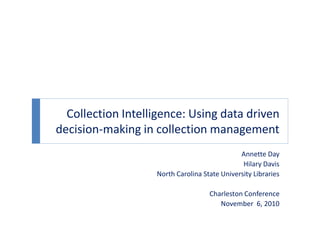 Collection Intelligence: Using data driven
decision-making in collection management
Annette Day
Hilary Davis
North Carolina State University Libraries
Charleston Conference
November 6, 2010
 