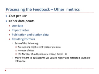Processing the Feedback – Other metrics
 Cost per use
 Other data points
 Use data
 Impact factor
 Publication and citation data
 Resulting Formula
 Sum of the following:
 Average of 2 most recent years of use data
 Number of cites
 (2 x Number of publications) x (impact factor +1)
 More weight to data points we valued highly and reflected journal’s
relevance
 