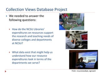 Collection Views Database Project
 We needed to answer the
following questions:
 How do the NCSU Libraries‘
expenditures on resources support
the research and teaching needs of
diverse colleges and departments
at NCSU?
 What data exist that might help us
understand how our resource
expenditures look in terms of the
departments we serve?
Flickr: ncsunewsdept, egnowit
 