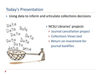 Today’s Presentation
 Using data to inform and articulate collections decisions
 NCSU Libraries’ projects
 Journal cancellation project
 Collections Views tool
 Return on investment for
journal backfiles
 