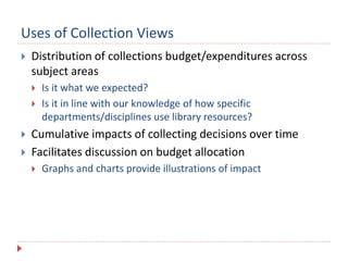 Uses of Collection Views
 Distribution of collections budget/expenditures across
subject areas
 Is it what we expected?
 Is it in line with our knowledge of how specific
departments/disciplines use library resources?
 Cumulative impacts of collecting decisions over time
 Facilitates discussion on budget allocation
 Graphs and charts provide illustrations of impact
 