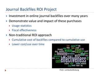Journal Backfiles ROI Project
 Investment in online journal backfiles over many years
 Demonstrate value and impact of these purchases
 Usage statistics
 Fiscal effectiveness
 Non-traditional ROI approach
 Cumulative cost of backfiles compared to cumulative use
 Lower cost/use over time
Flickr: cambodia4kidsorg
 