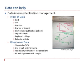 Data can help
 Data-informed collection management
 Types of Data
 Cost
 Use
 Formats
 Owned or Leased
 Citation and publication patterns
 Impact Factors
 Regional holdings
 Editorial activity
 Ways to use Data
 Show value/ROI
 Use is high and increasing
 Test assumptions about the collections
 Fit and alignment with campus
Flickr: quinn.anya
 