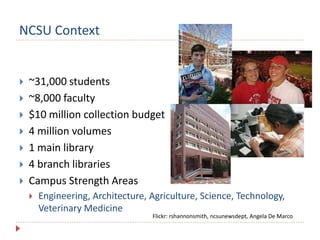 NCSU Context
 ~31,000 students
 ~8,000 faculty
 $10 million collection budget
 4 million volumes
 1 main library
 4 branch libraries
 Campus Strength Areas
 Engineering, Architecture, Agriculture, Science, Technology,
Veterinary Medicine
Flickr: rshannonsmith, ncsunewsdept, Angela De Marco
 