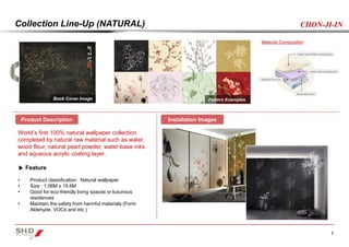 1
CHON-JI-INCollection Line-Up (NATURAL)
World’s first 100% natural wallpaper collection
completed by natural raw material such as water,
wood flour, natural pearl powder, water-base inks
and aqueous acrylic coating layer.
▶ Feature
• Product classification : Natural wallpaper
• Size : 1.06M x 15.6M
• Good for eco-friendly living spaces or luxurious
residences
• Maintain the safety from harmful materials (Form
Aldehyde, VOCs and etc.)
Pattern ExamplesBook Cover Image
Material Composition
Product Description Installation Images
 
