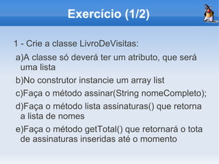 Exercício (1/2)

1 - Crie a classe LivroDeVisitas:
a)A classe só deverá ter um atributo, que será
 uma lista
b)No construtor instancie um array list
c)Faça o método assinar(String nomeCompleto);
d)Faça o método lista assinaturas() que retorna
 a lista de nomes
e)Faça o método getTotal() que retornará o tota
 de assinaturas inseridas até o momento
 