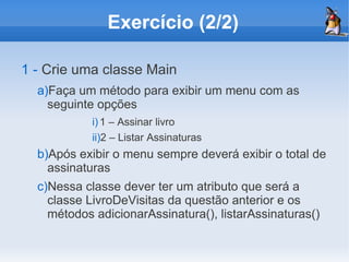 Exercício (2/2)

1 - Crie uma classe Main
  a)Faça um método para exibir um menu com as
    seguinte opções
            i) 1 – Assinar livro
            ii)2 – Listar Assinaturas
  b)Após exibir o menu sempre deverá exibir o total de
    assinaturas
  c)Nessa classe dever ter um atributo que será a
    classe LivroDeVisitas da questão anterior e os
    métodos adicionarAssinatura(), listarAssinaturas()
 