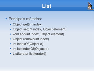 List

   Principais métodos:
       Object get(int index)
       Object set(int index, Object element)
       void add(int index, Object element)
       Object remove(int index)
       int indexOf(Object o)
       int lastIndexOf(Object o)
       ListIterator listIterator()
 